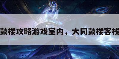 大同鼓楼攻略游戏室内，大同鼓楼客栈电话