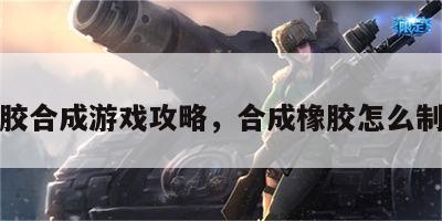 橡胶合成游戏攻略，合成橡胶怎么制作