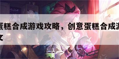 创意蛋糕合成游戏攻略，创意蛋糕合成游戏攻略图文